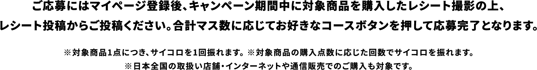 ご応募にはマイページ登録後、キャンペーン期間中に対象商品を購入したレシート撮影の上、レシート投稿からご投稿ください。合計マス数に応じてお好きなコースボタンを押して応募完了となります。 ※対象商品1点につき、サイコロを1回振れます。 ※対象商品の購入点数に応じた回数でサイコロを振れます。※日本全国の取扱い店舗・インターネットや通信販売でのご購入も対象です。