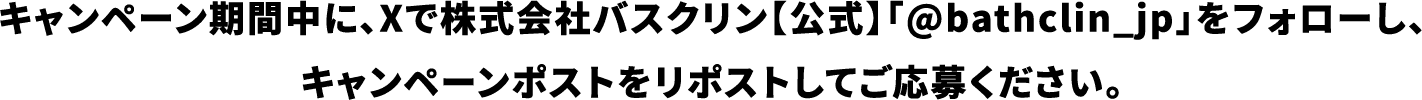 キャンペーン期間中に、Xで株式会社バスクリン【公式】「@bathclin_jp」をフォローし、キャンペーンポストをリポストしてご応募ください。