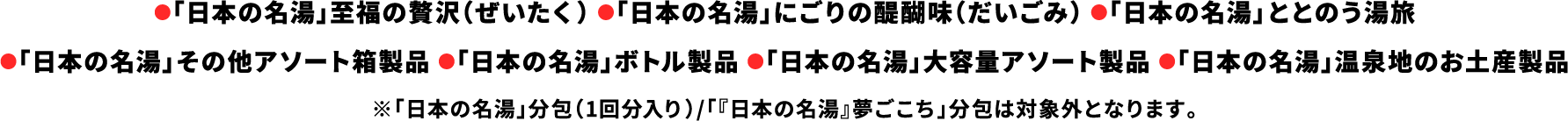 ●「日本の名湯」至福の贅沢（ぜいたく） ●「日本の名湯」にごりの醍醐味（だいごみ） ●「日本の名湯」ととのう湯旅●「日本の名湯」その他アソート箱製品 ●「日本の名湯」ボトル製品 ●「日本の名湯」大容量アソート製品 ●「日本の名湯」温泉地のお土産製品※「日本の名湯」分包（1回分入り）/「『日本の名湯』夢ごこち」分包は対象外となります。